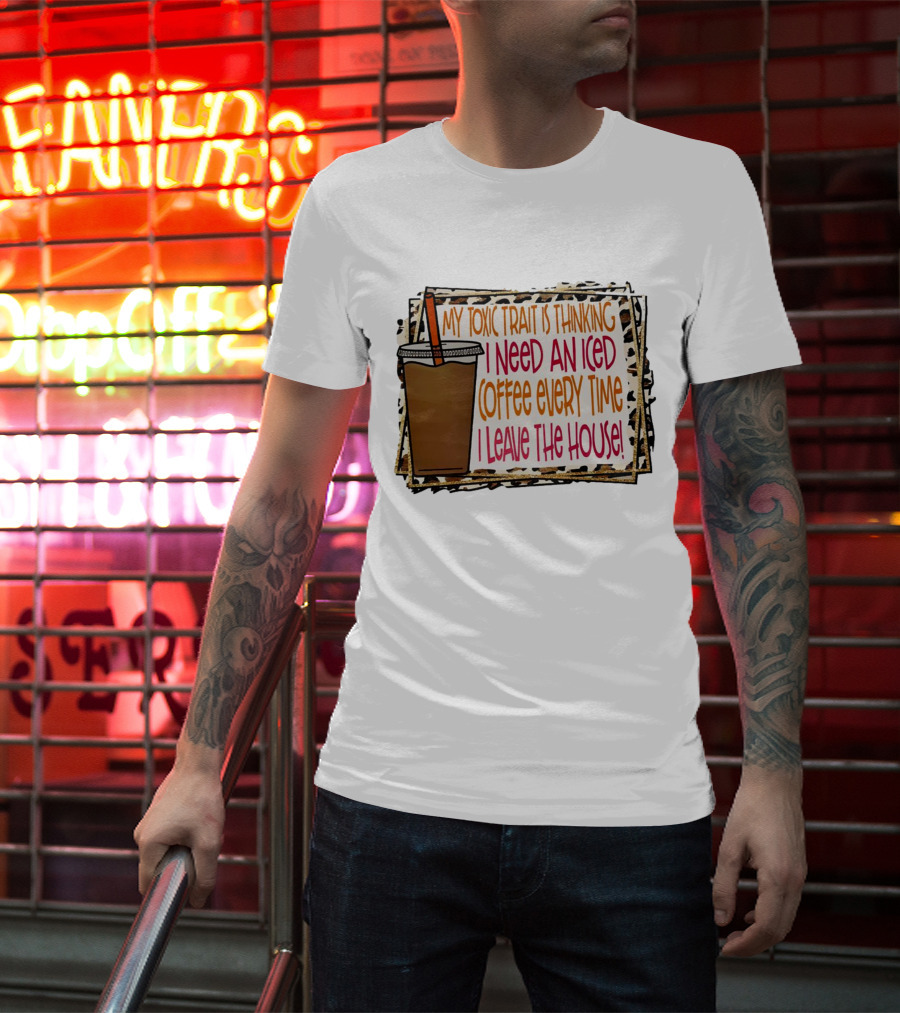 My Toxic Trait Is Thinking I Need An Iced Coffee Every Time I Leave The House T-Shirt