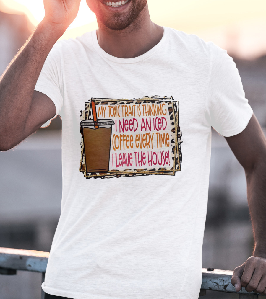 My Toxic Trait Is Thinking I Need An Iced Coffee Every Time I Leave The House T-Shirt