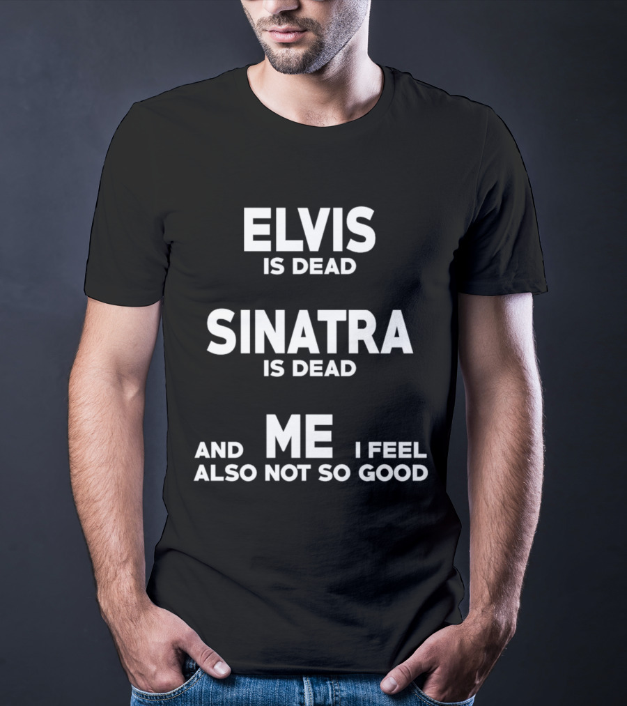 Elvis Is Dead Sinatra Is Dead And Me I Feel Also Not So Good T-Shirt