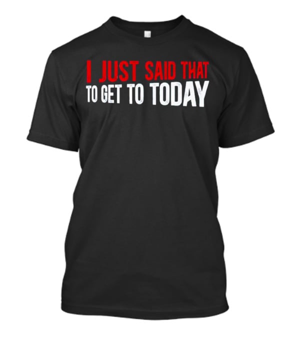 I Just Said That To Get To Today T-Shirt