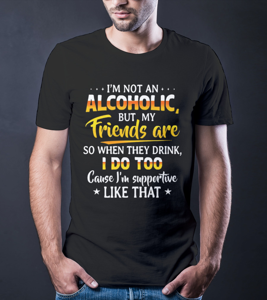 I’m Not An Alcoholic But My Friends Are So When They Drink I Do Too Cause I’m Supportive Like That T-Shirt