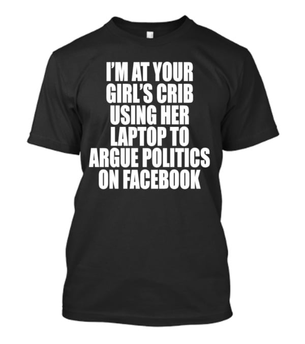 I’m At Your Girl’s Crib Using Her Laptop To Argue Politics On Facebook T-Shirt