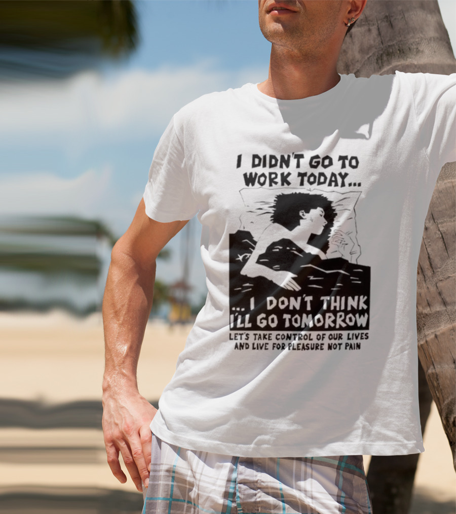 I Didn’t Go To Work Today I Don’t Think I’ll Go Tomorrow Let’s Take Control Of Our Lives And Live For Pleasure Not Pain T-Shirt