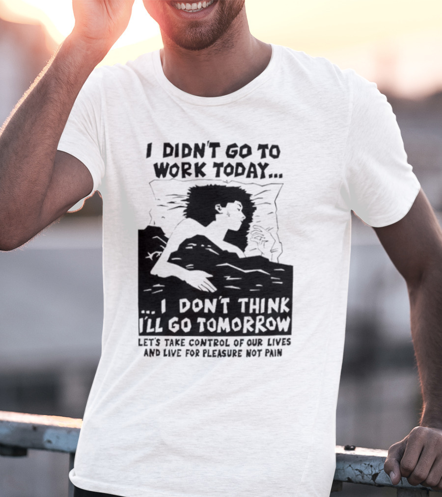I Didn’t Go To Work Today I Don’t Think I’ll Go Tomorrow Let’s Take Control Of Our Lives And Live For Pleasure Not Pain T-Shirt