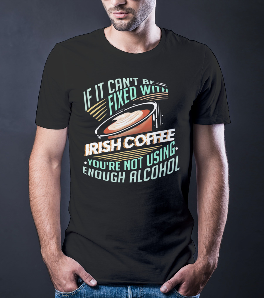 If It Can't Be Fixed With Irish Coffee You're Not Using Enough Alcohol T-Shirt