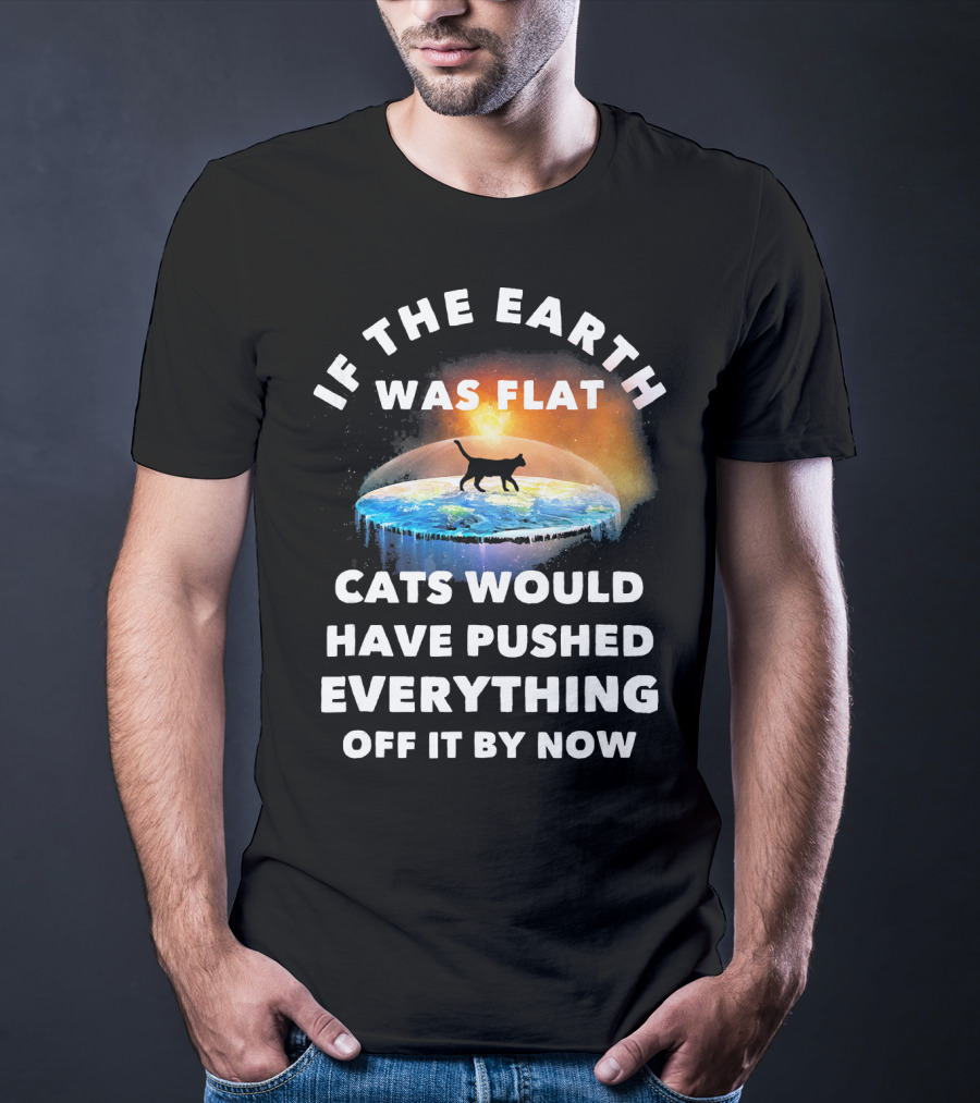 If The Earth Was Flat Cats Would Have Pushed Everything Off It By Now T-Shirt