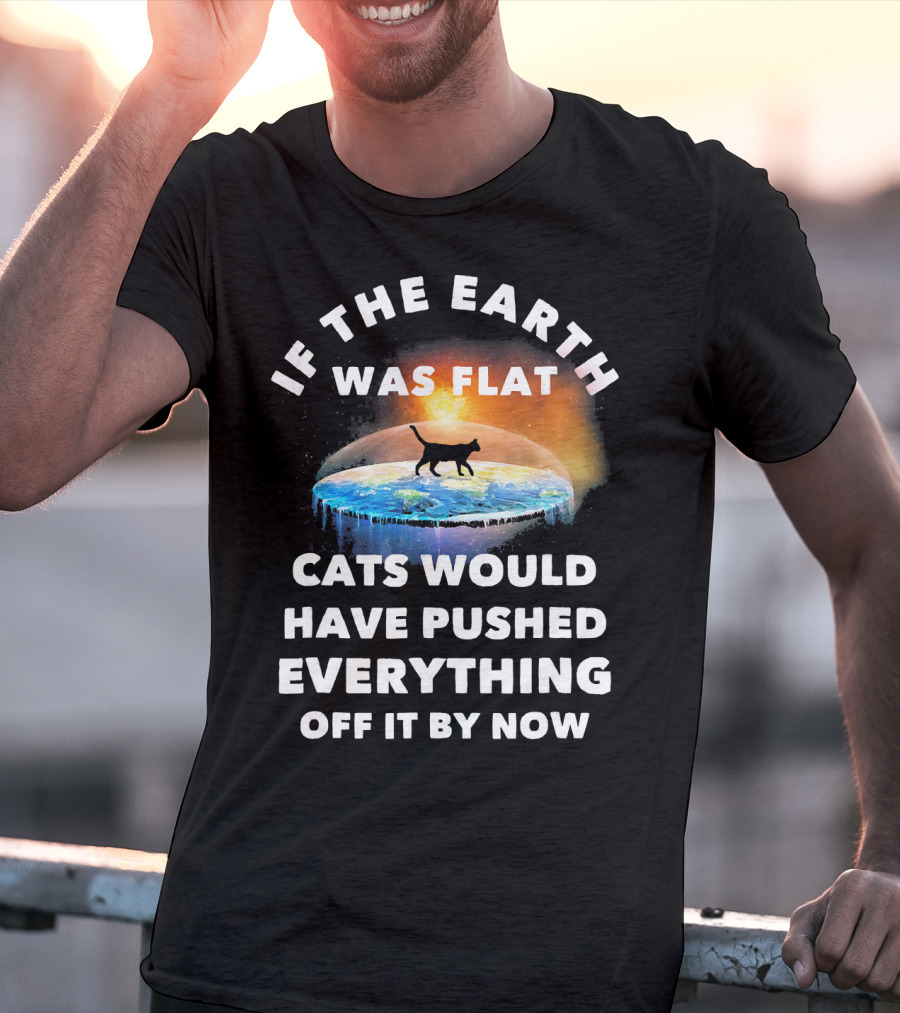 If The Earth Was Flat Cats Would Have Pushed Everything Off It By Now T-Shirt