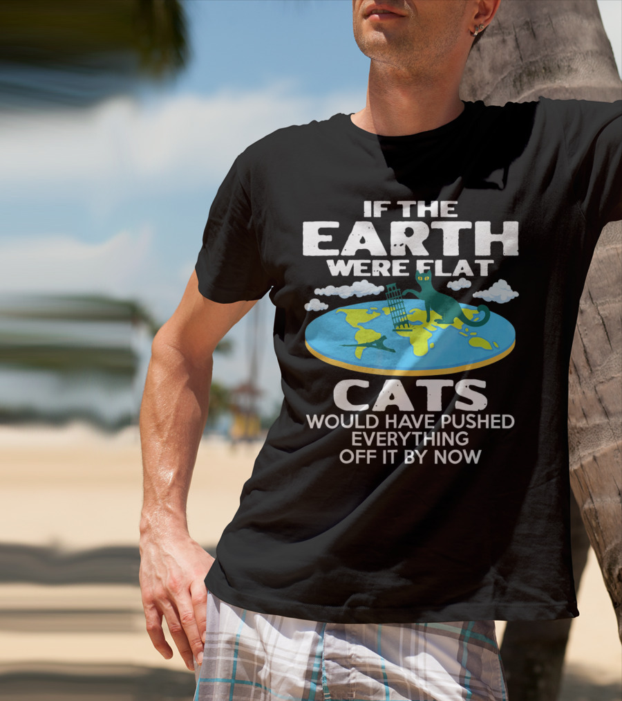 If The Earth Were Flat Cats Would Have Pushed Everything Off It By Now T-Shirt