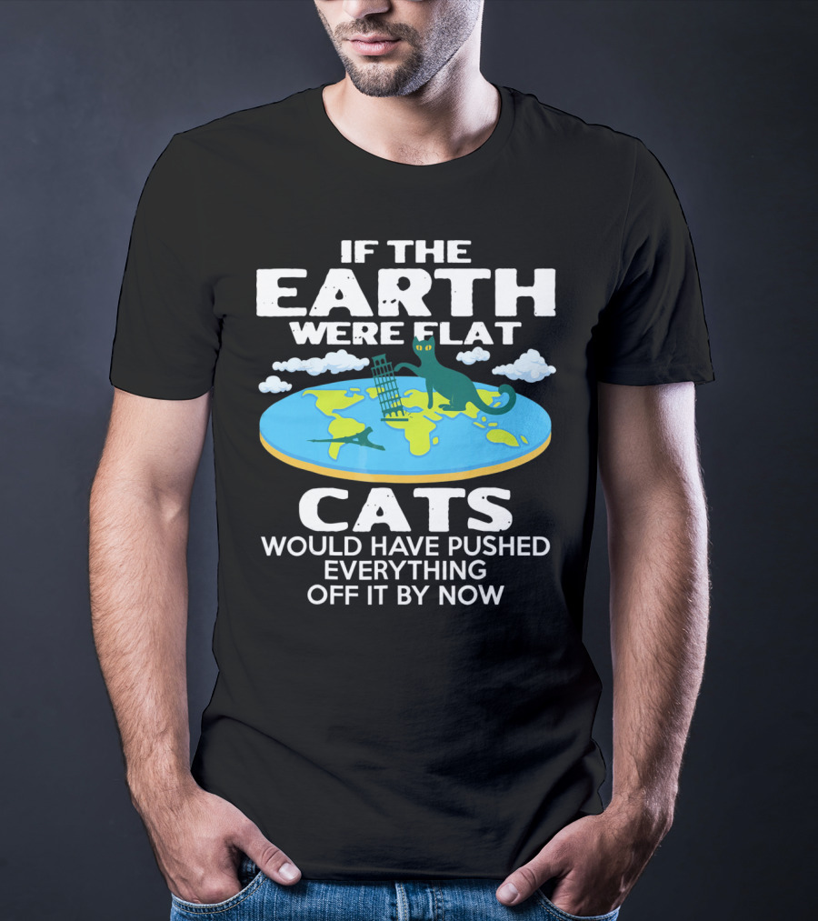 If The Earth Were Flat Cats Would Have Pushed Everything Off It By Now T-Shirt