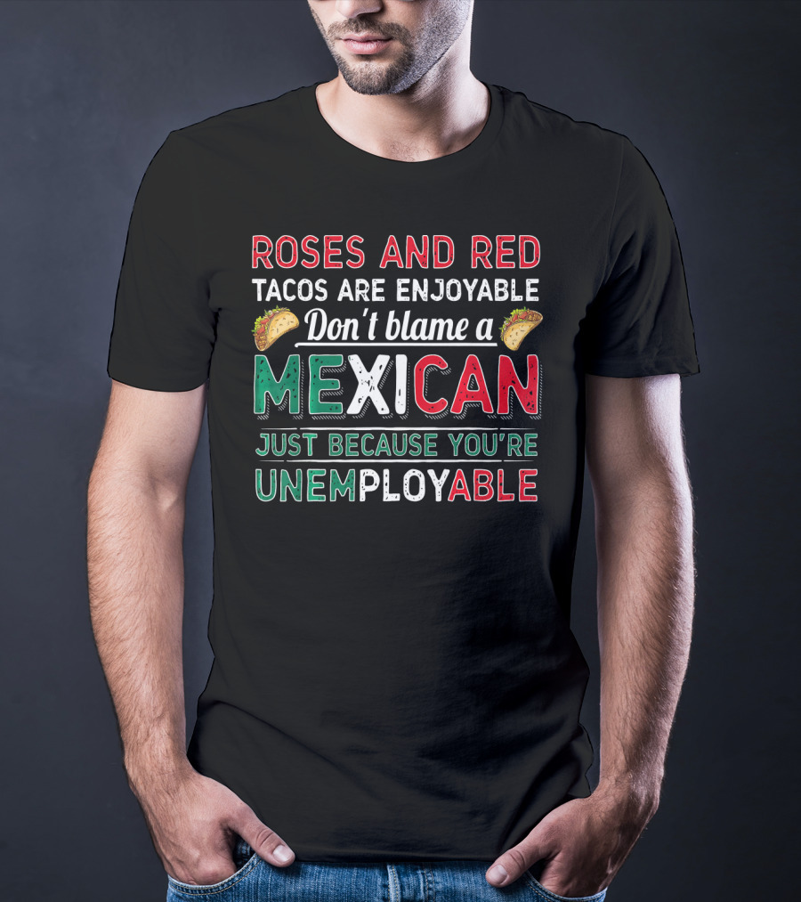 Roses And Red Tacos Are Enjoyable Don't Blame A Mexican Just Because You're Unemployable T-Shirt