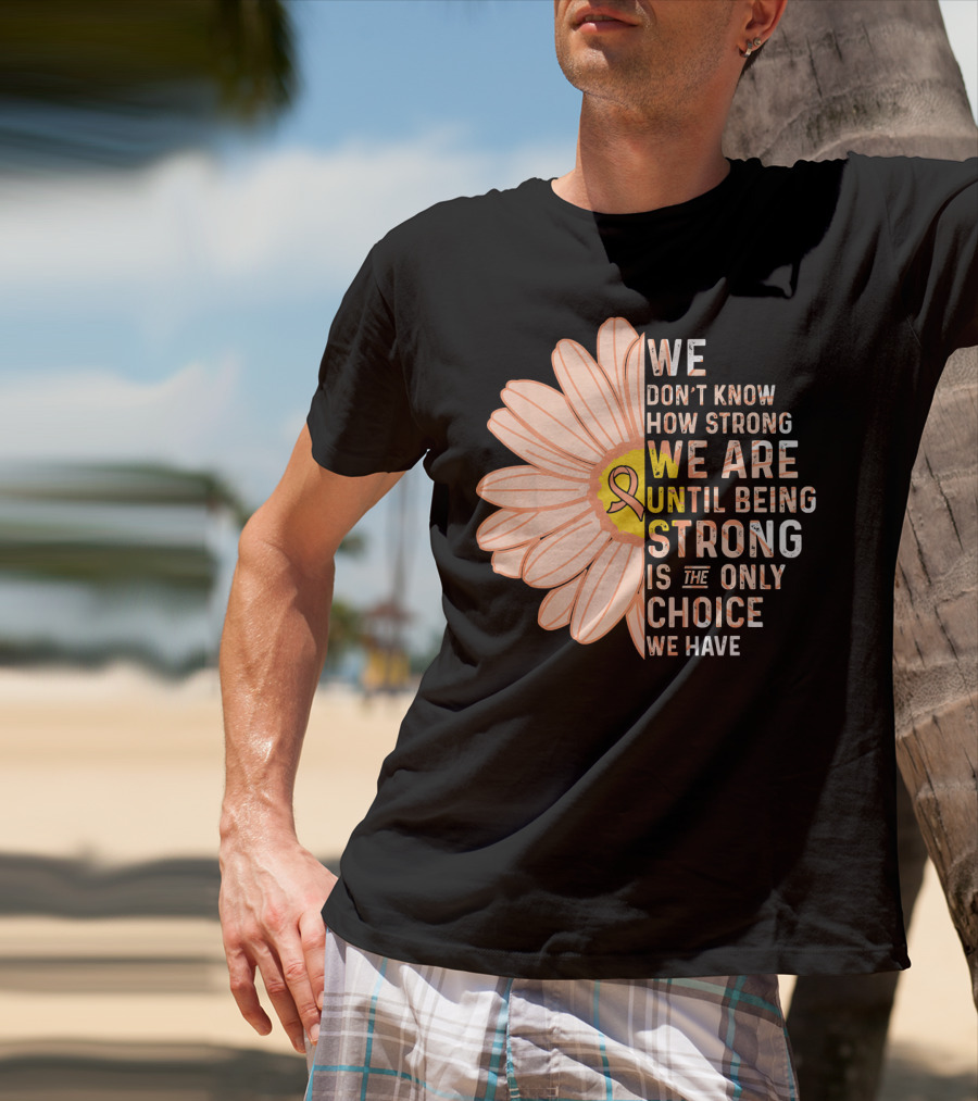 Endometrial Cancer Awareness We Don't Know How Strong We Are Until Being Strong Is The Only Choice We Have T-Shirt