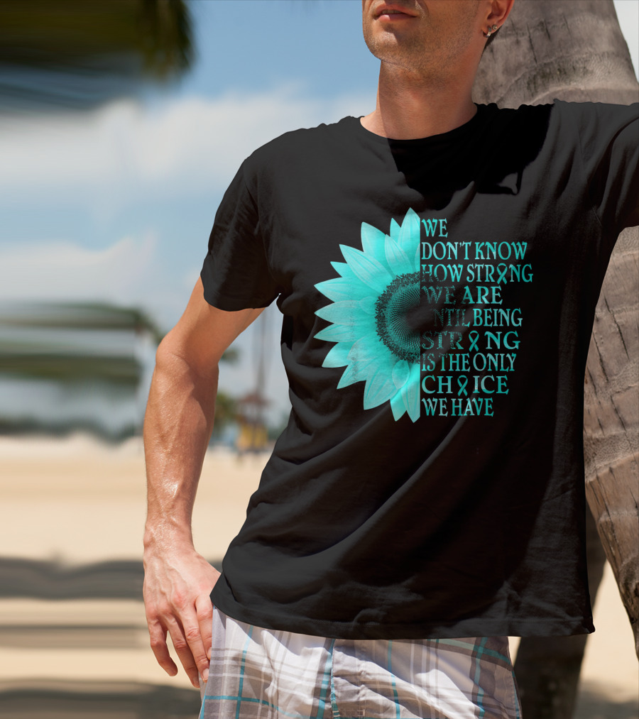 We Don't Know How Strong We Are Until Being Strong Is The Only Choice We Have Teal Sunflower Ovarian Cancer Awareness T-Shirt
