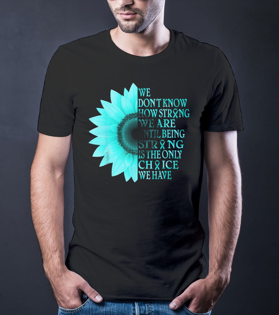We Don't Know How Strong We Are Until Being Strong Is The Only Choice We Have Teal Sunflower Ovarian Cancer Awareness T-Shirt