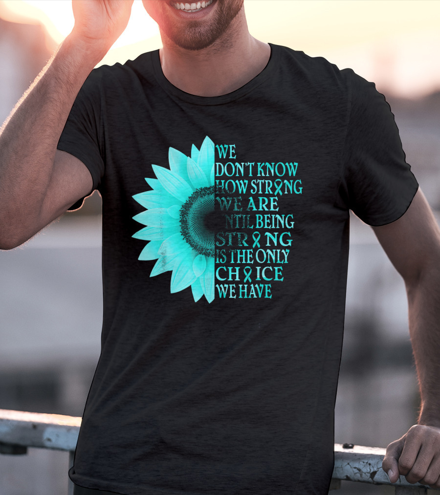 We Don't Know How Strong We Are Until Being Strong Is The Only Choice We Have Teal Sunflower Ovarian Cancer Awareness T-Shirt